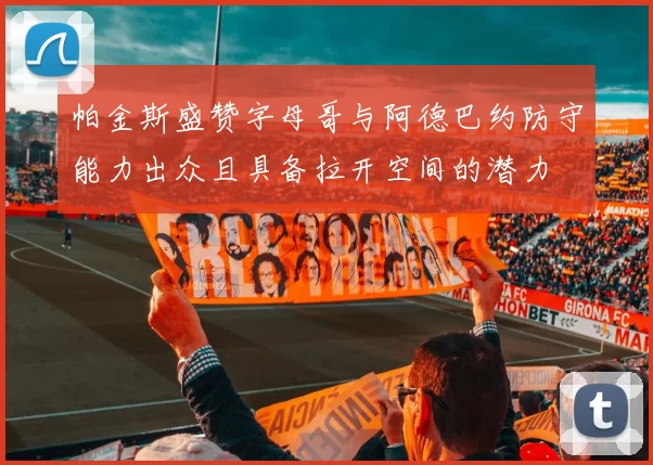 帕金斯盛赞字母哥与阿德巴约防守能力出众且具备拉开空间的潜力