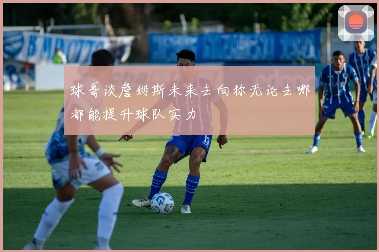 球哥谈詹姆斯未来去向称无论去哪都能提升球队实力