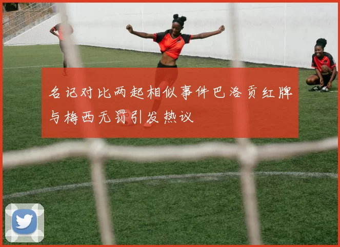 名记对比两起相似事件巴洛贡红牌与梅西无罚引发热议