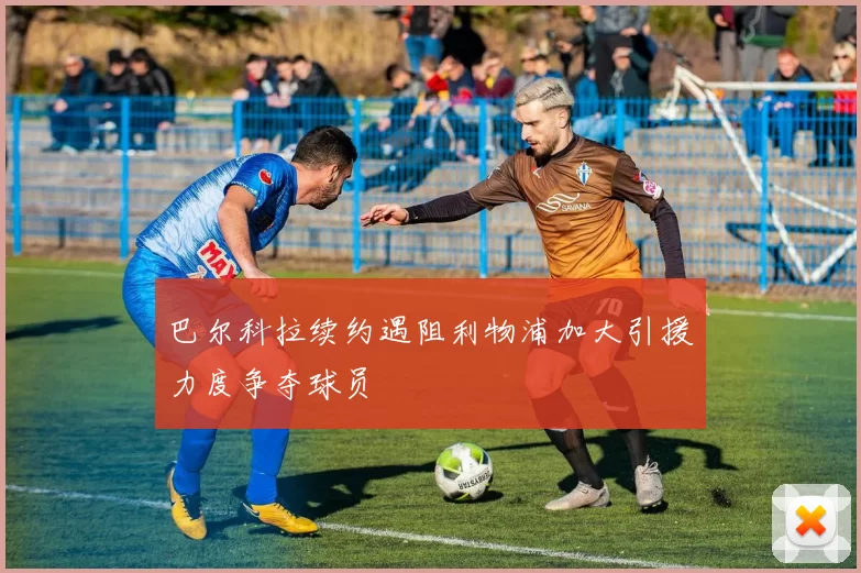 巴尔科拉续约遇阻利物浦加大引援力度争夺球员