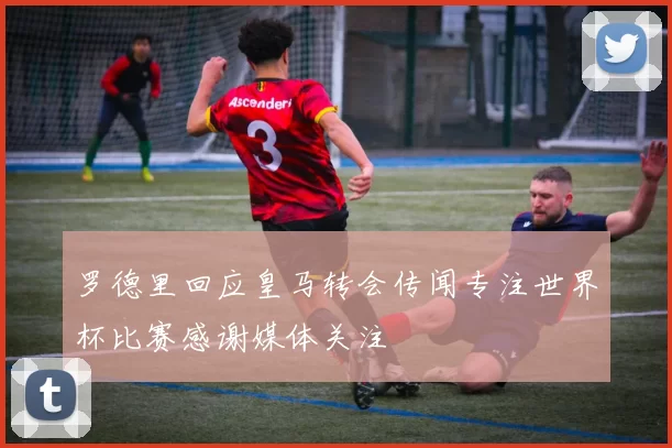 罗德里回应皇马转会传闻专注世界杯比赛感谢媒体关注