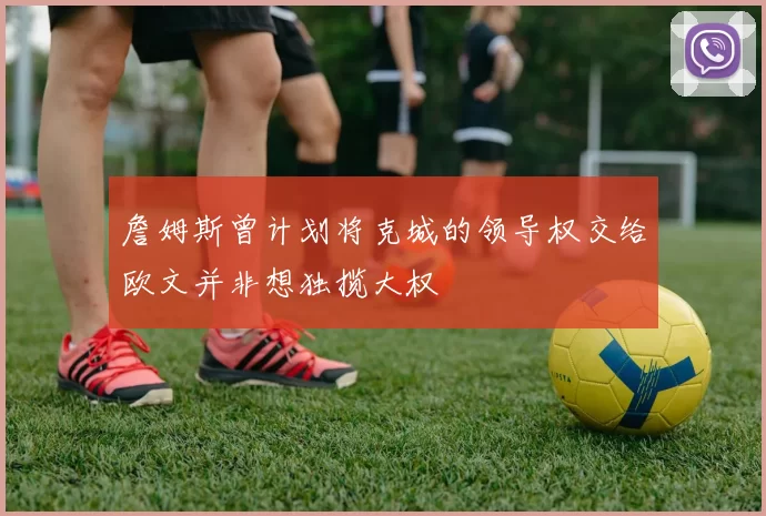 詹姆斯曾计划将克城的领导权交给欧文并非想独揽大权